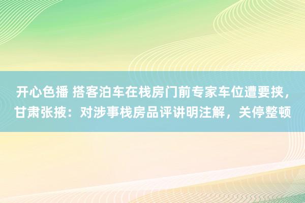 开心色播 搭客泊车在栈房门前专家车位遭要挟，甘肃张掖：对涉事栈房品评讲明注解，关停整顿