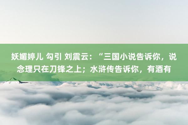妖媚婷儿 勾引 刘震云:“三国小说告诉你,说念理只在刀锋之上;水浒传告诉你,有酒有