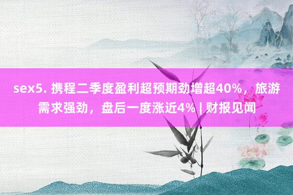 sex5. 携程二季度盈利超预期劲增超40%，旅游需求强劲，盘后一度涨近4% | 财报见闻