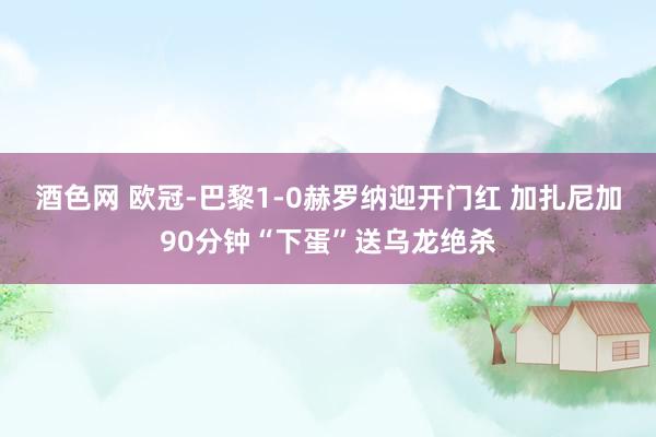 酒色网 欧冠-巴黎1-0赫罗纳迎开门红 加扎尼加90分钟“下蛋”送乌龙绝杀