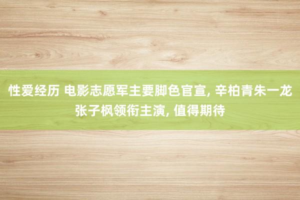 性爱经历 电影志愿军主要脚色官宣， 辛柏青朱一龙张子枫领衔主演， 值得期待