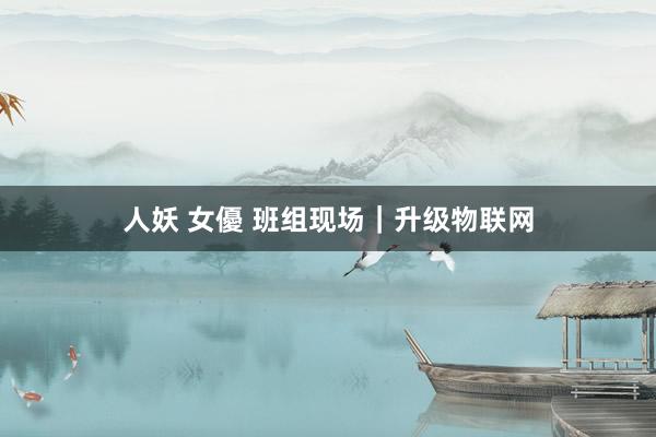 人妖 女優 班组现场｜升级物联网