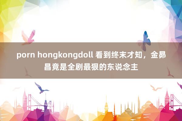 porn hongkongdoll 看到终末才知,金昴昌竟是全剧最狠的东说念主