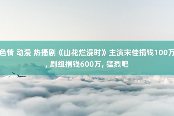 色情 动漫 热播剧《山花烂漫时》主演宋佳捐钱100万， 剧组捐钱600万， 猛烈吧