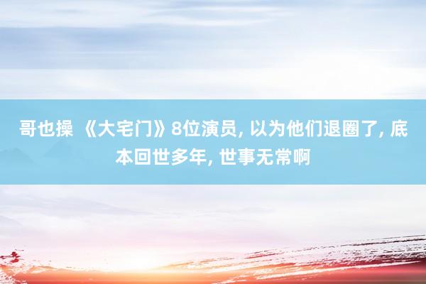 哥也操 《大宅门》8位演员， 以为他们退圈了， 底本回世多年， 世事无常啊
