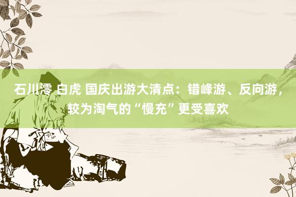 石川澪 白虎 国庆出游大清点：错峰游、反向游，较为淘气的“慢充”更受喜欢