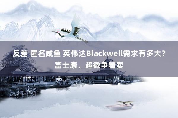 反差 匿名咸鱼 英伟达Blackwell需求有多大？富士康、超微争着卖