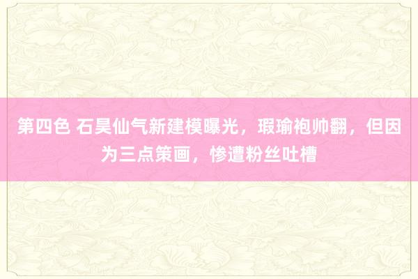 第四色 石昊仙气新建模曝光，瑕瑜袍帅翻，但因为三点策画，惨遭粉丝吐槽