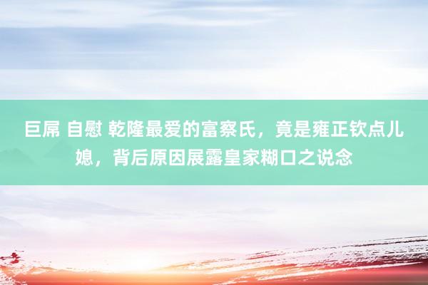 巨屌 自慰 乾隆最爱的富察氏，竟是雍正钦点儿媳，背后原因展露皇家糊口之说念