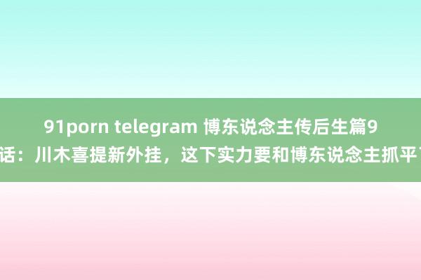 91porn telegram 博东说念主传后生篇95话：川木喜提新外挂，这下实力要和博东说念主抓平了
