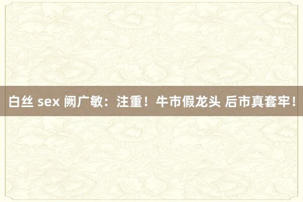 白丝 sex 阙广敏:注重!牛市假龙头 后市真套牢!