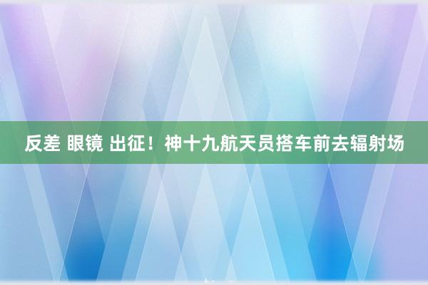 反差 眼镜 出征！神十九航天员搭车前去辐射场