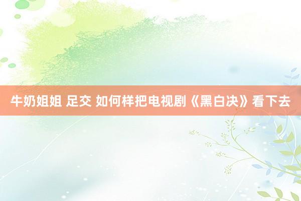 牛奶姐姐 足交 如何样把电视剧《黑白决》看下去