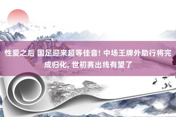 性爱之后 国足迎来超等佳音! 中场王牌外助行将完成归化， 世初赛出线有望了