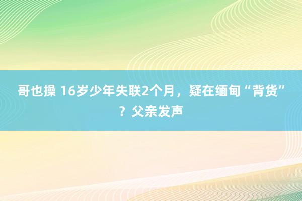 哥也操 16岁少年失联2个月，疑在缅甸“背货”？父亲发声