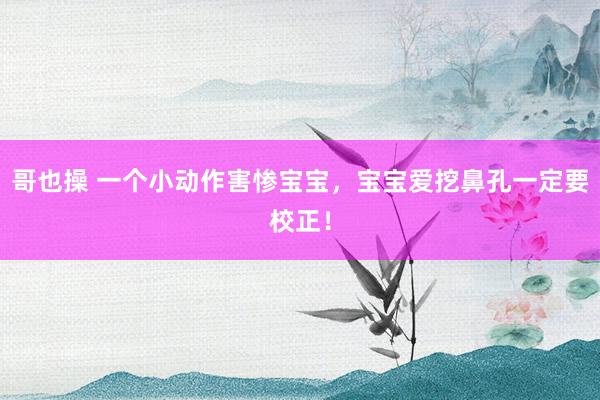 哥也操 一个小动作害惨宝宝，宝宝爱挖鼻孔一定要校正！