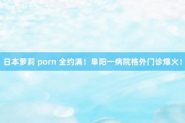 日本萝莉 porn 全约满！阜阳一病院格外门诊爆火！
