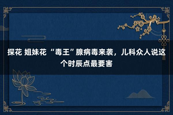 探花 姐妹花 “毒王”腺病毒来袭，儿科众人说这个时辰点最要害