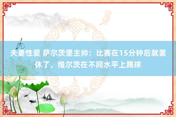 夫妻性爱 萨尔茨堡主帅：比赛在15分钟后就罢休了，维尔茨在不同水平上踢球