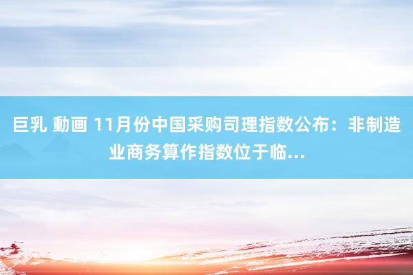 巨乳 動画 11月份中国采购司理指数公布：非制造业商务算作指数位于临...