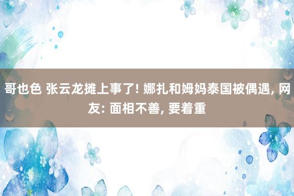 哥也色 张云龙摊上事了! 娜扎和姆妈泰国被偶遇， 网友: 面相不善， 要着重