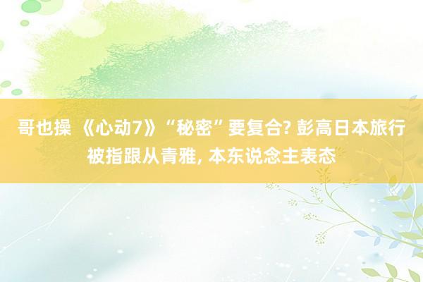 哥也操 《心动7》“秘密”要复合? 彭高日本旅行被指跟从青雅， 本东说念主表态