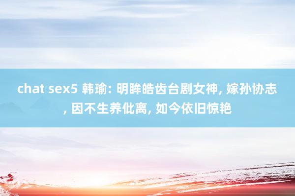 chat sex5 韩瑜: 明眸皓齿台剧女神， 嫁孙协志， 因不生养仳离， 如今依旧惊艳