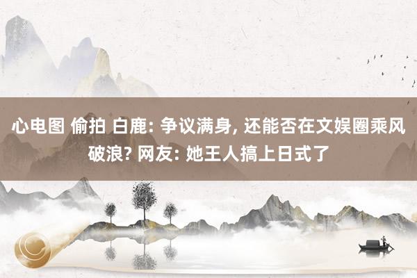 心电图 偷拍 白鹿: 争议满身， 还能否在文娱圈乘风破浪? 网友: 她王人搞上日式了