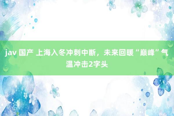 jav 国产 上海入冬冲刺中断，未来回暖“巅峰”气温冲击2字头