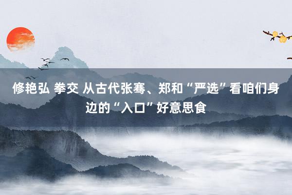 修艳弘 拳交 从古代张骞、郑和“严选”看咱们身边的“入口”好意思食