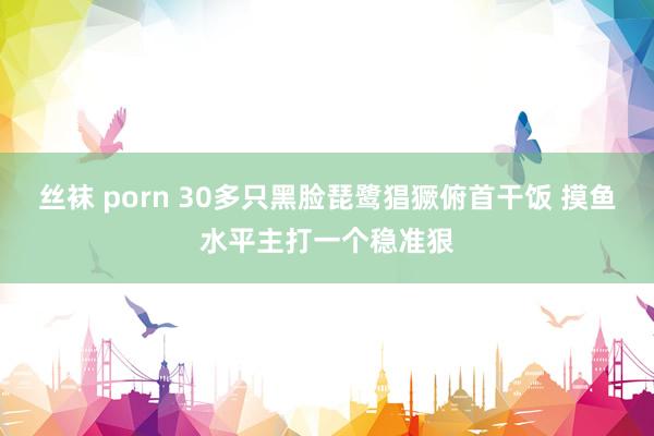 丝袜 porn 30多只黑脸琵鹭猖獗俯首干饭 摸鱼水平主打一个稳准狠