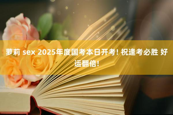 萝莉 sex 2025年度国考本日开考! 祝逢考必胜 好运翻倍!