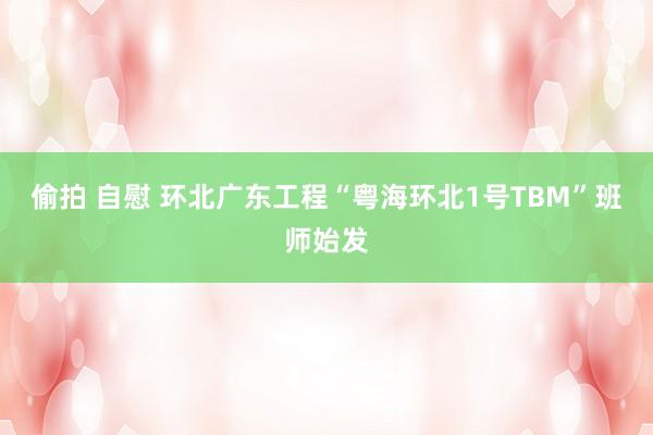 偷拍 自慰 环北广东工程“粤海环北1号TBM”班师始发