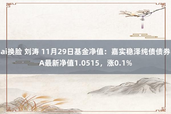 ai换脸 刘涛 11月29日基金净值：嘉实稳泽纯债债券A最新净值1.0515，涨0.1%