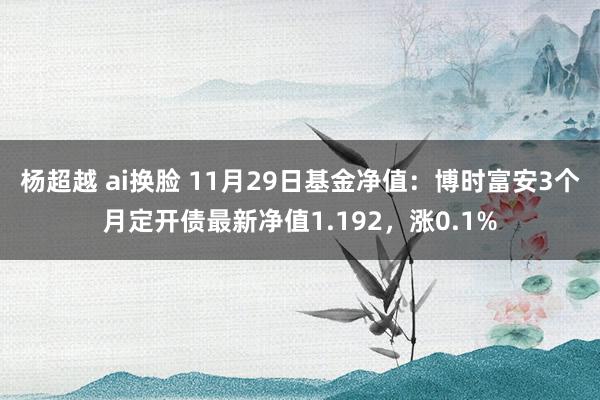 杨超越 ai换脸 11月29日基金净值：博时富安3个月定开债最新净值1.192，涨0.1%