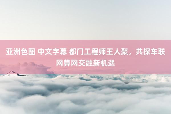 亚洲色图 中文字幕 都门工程师王人聚，共探车联网算网交融新机遇