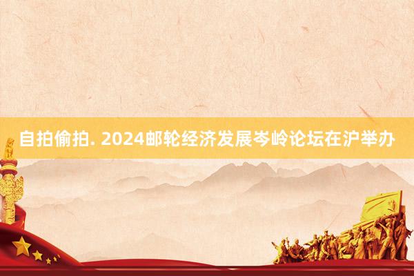 自拍偷拍. 2024邮轮经济发展岑岭论坛在沪举办