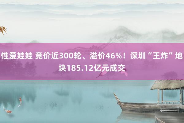 性爱娃娃 竞价近300轮、溢价46%！深圳“王炸”地块185.12亿元成交