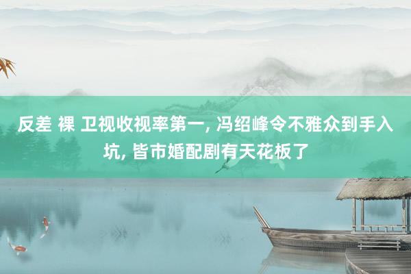 反差 裸 卫视收视率第一， 冯绍峰令不雅众到手入坑， 皆市婚配剧有天花板了