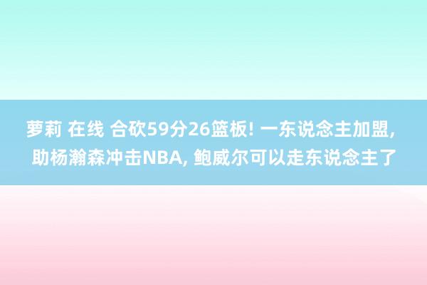 萝莉 在线 合砍59分26篮板! 一东说念主加盟， 助杨瀚森冲击NBA， 鲍威尔可以走东说念主了