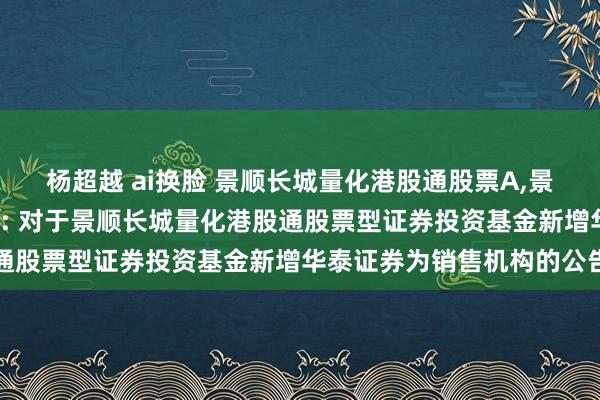杨超越 ai换脸 景顺长城量化港股通股票A,景顺长城量化港股通股票C: 对于景顺长城量化港股通股票型证券投资基金新增华泰证券为销售机构的公告