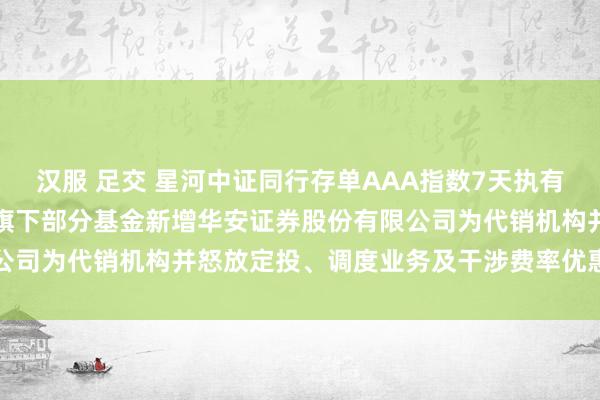 汉服 足交 星河中证同行存单AAA指数7天执有期,星河家盈债券: 对于旗下部分基金新增华安证券股份有限公司为代销机构并怒放定投、调度业务及干涉费率优惠看成的公告