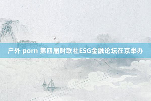 户外 porn 第四届财联社ESG金融论坛在京举办