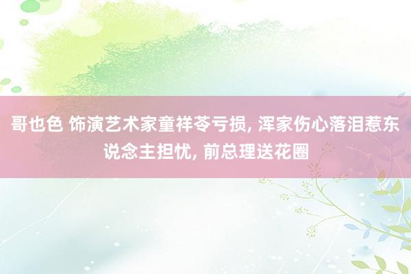哥也色 饰演艺术家童祥苓亏损， 浑家伤心落泪惹东说念主担忧， 前总理送花圈