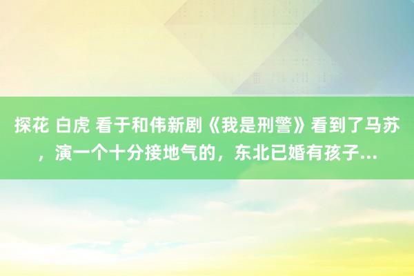 探花 白虎 看于和伟新剧《我是刑警》看到了马苏,演一个十分接地气的,东北已婚有孩子...