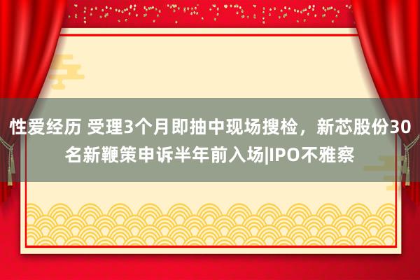性爱经历 受理3个月即抽中现场搜检，新芯股份30名新鞭策申诉半年前入场|IPO不雅察
