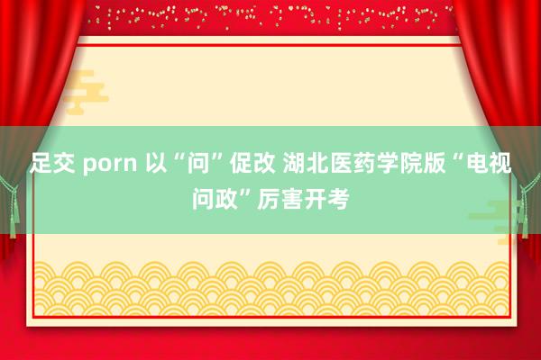 足交 porn 以“问”促改 湖北医药学院版“电视问政”厉害开考