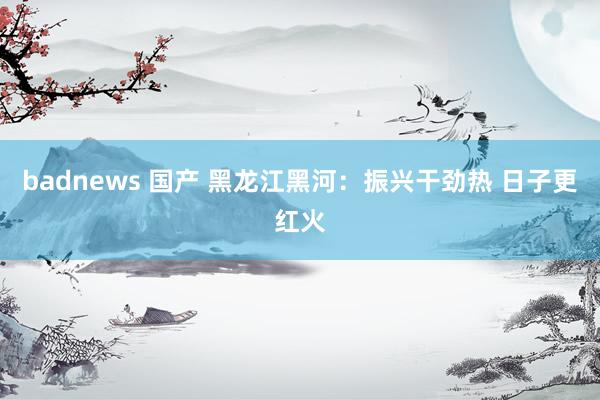 badnews 国产 黑龙江黑河：振兴干劲热 日子更红火