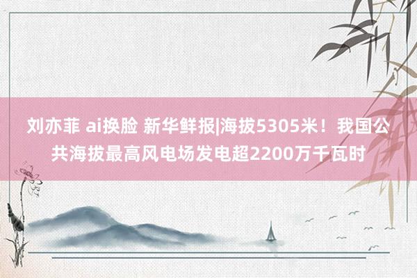 刘亦菲 ai换脸 新华鲜报|海拔5305米！我国公共海拔最高风电场发电超2200万千瓦时