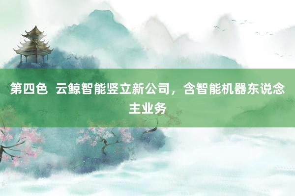 第四色  云鲸智能竖立新公司，含智能机器东说念主业务